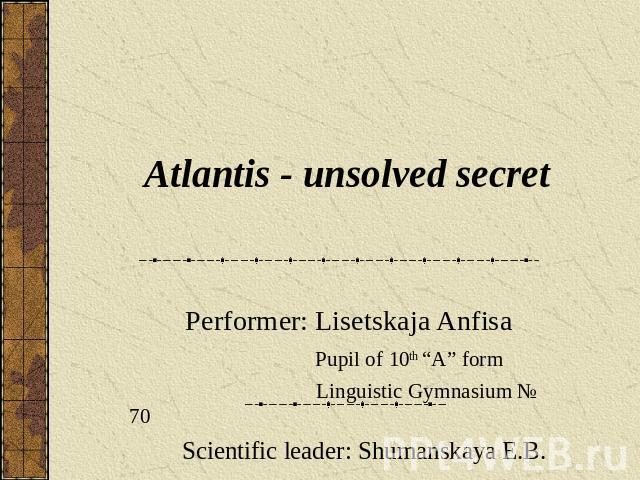 Atlantis - unsolved secret Performer: Lisetskaja Anfisa Pupil of 10th “A” form Linguistic Gymnasium № 70 Scientific leader: Shumanskaya E.B.