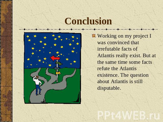 Conclusion Working on my project I was convinced that irrefutable facts of Atlantis really exist. But at the same time some facts refute the Atlantis existence. The question about Atlantis is still disputable.