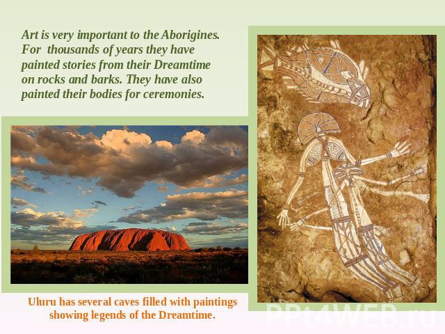 Art is very important to the Aborigines. For thousands of years they have painted stories from their Dreamtime on rocks and barks. They have also painted their bodies for ceremonies. Uluru has several caves filled with paintings showing legends of t…