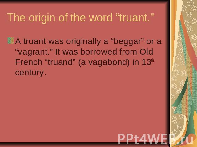 The origin of the word “truant.” A truant was originally a “beggar” or a “vagrant.” It was borrowed from Old French “truand” (a vagabond) in 13th century.