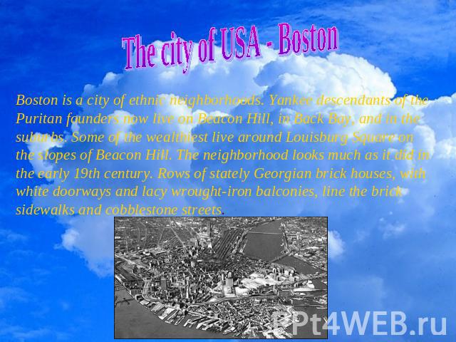 The city of USA - Boston Boston is a city of ethnic neighborhoods. Yankee descendants of the Puritan founders now live on Beacon Hill, in Back Bay, and in the suburbs. Some of the wealthiest live around Louisburg Square on the slopes of Beacon Hill.…
