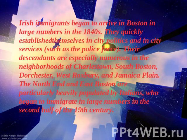 Irish immigrants began to arrive in Boston in large numbers in the 1840s. They quickly establishedthemselves in city politics and in city services (such as the police force). Their descendants are especially numerous in the neighborhoods of Charlest…
