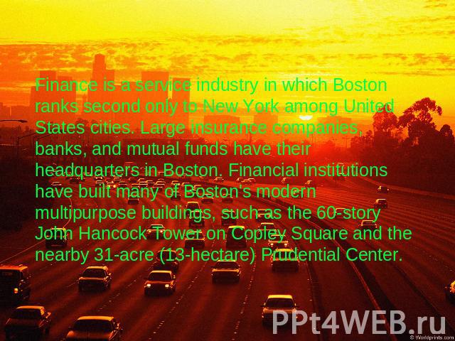 Finance is a service industry in which Boston ranks second only to New York among United States cities. Large insurance companies, banks, and mutual funds have their headquarters in Boston. Financial institutions have built many of Boston's modern m…
