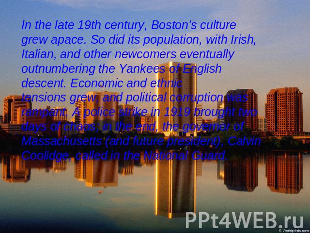 In the late 19th century, Boston's culture grew apace. So did its population, with Irish, Italian, and other newcomers eventually outnumbering the Yankees of English descent. Economic and ethnic tensions grew, and political corruption was rampant. A…