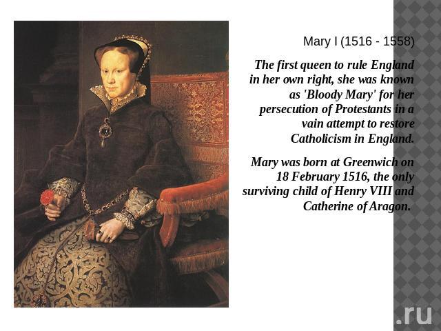 Mary I (1516 - 1558)The first queen to rule England in her own right, she was known as 'Bloody Mary' for her persecution of Protestants in a vain attempt to restore Catholicism in England. Mary was born at Greenwich on 18 February 1516, the only sur…