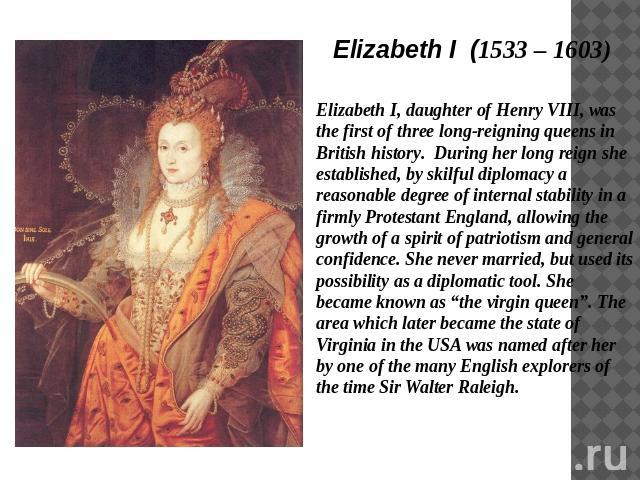 Elizabeth I (1533 – 1603) Elizabeth I, daughter of Henry VIII, was the first of three long-reigning queens in British history. During her long reign she established, by skilful diplomacy a reasonable degree of internal stability in a firmly Protesta…