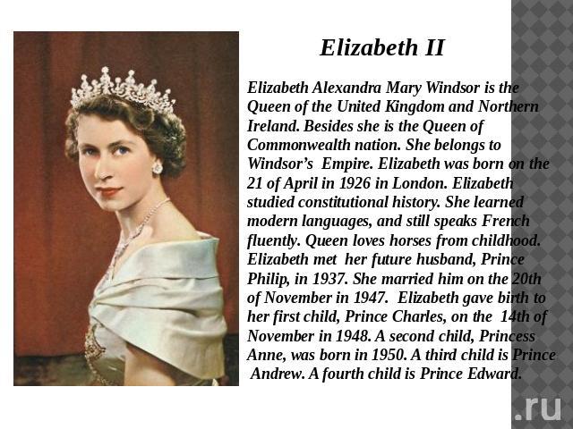 Elizabeth II Elizabeth Alexandra Mary Windsor is the Queen of the United Kingdom and Northern Ireland. Besides she is the Queen of Commonwealth nation. She belongs to Windsor’s Empire. Elizabeth was born on the 21 of April in 1926 in London. Elizabe…