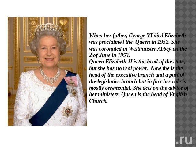 When her father, George VI died Elizabeth was proclaimed the Queen in 1952. She was coronated in Westminster Abbey on the 2 of June in 1953. Queen Elizabeth II is the head of the state, but she has no real power. Now the is the head of the executive…