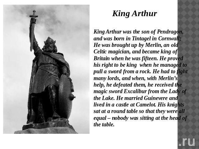 King Arthur King Arthur was the son of Pendragon, and was born in Tintagel in Cornwall; He was brought up by Merlin, an old Celtic magician, and became king of Britain when he was fifteen. He proved his right to be king when he managed to pull a swo…