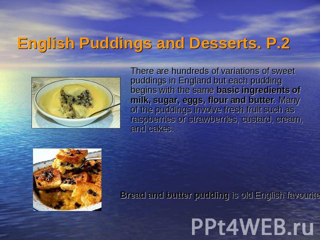English Puddings and Desserts. Р.2  There are hundreds of variations of sweet puddings in England but each pudding begins with the same basic ingredients of milk, sugar, eggs, flour and butter. Many of the puddings involve fresh fruit such as r…