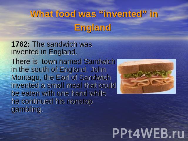 What food was “invented” in England 1762: The sandwich was invented in England.There is town named Sandwich in the south of England. John Montagu, the Earl of Sandwich invented a small meal that could be eaten with one hand while he continued his no…
