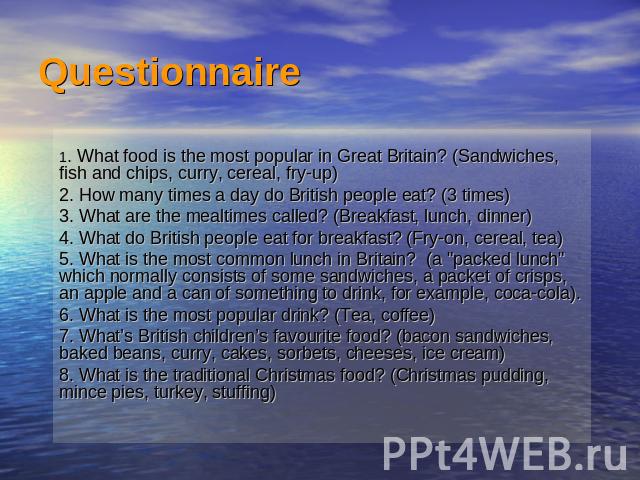 Questionnaire 1. What food is the most popular in Great Britain? (Sandwiches, fish and chips, curry, cereal, fry-up)2. How many times a day do British people eat? (3 times)3. What are the mealtimes called? (Breakfast, lunch, dinner)4. What do Britis…