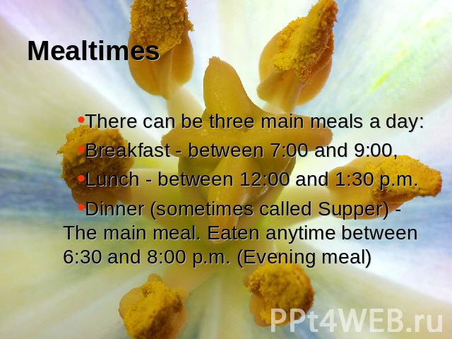 Mealtimes There can be three main meals a day:Breakfast - between 7:00 and 9:00, Lunch - between 12:00 and 1:30 p.m. Dinner (sometimes called Supper) - The main meal. Eaten anytime between 6:30 and 8:00 p.m. (Evening meal)