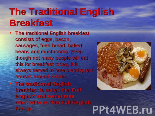 The Traditional English Breakfast The traditional English breakfast consists of eggs, bacon, sausages, fried bread, baked beans and mushrooms. Even though not many people will eat this for breakfast today, it is always served in hotels and guest hou…