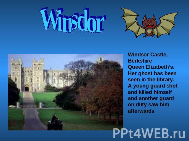 Winsdor Windsor Castle, BerkshireQueen Elizabeth’s. Her ghost has been seen in the library.A young guard shot and killed himself and another guard on duty saw him afterwards
