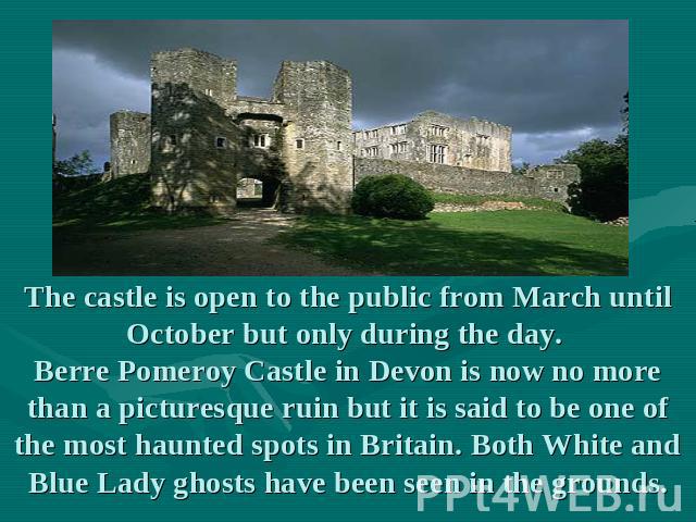 The castle is open to the public from March until October but only during the day. Berre Pomeroy Castle in Devon is now no more than a picturesque ruin but it is said to be one of the most haunted spots in Britain. Both White and Blue Lady ghosts ha…