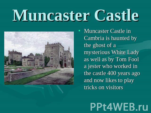 Muncaster Castle Muncaster Castle in Cambria is haunted by the ghost of a mysterious White Lady as well as by Tom Fool a jester who worked in the castle 400 years ago and now likes to play tricks on visitors