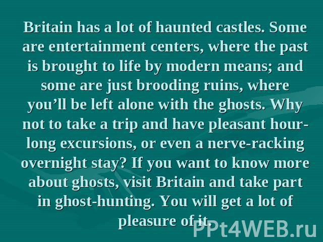Britain has a lot of haunted castles. Some are entertainment centers, where the past is brought to life by modern means; and some are just brooding ruins, where you’ll be left alone with the ghosts. Why not to take a trip and have pleasant hour-long…