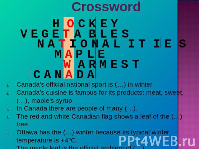 Crossword Canada's official national sport is (…) in winter.Canada’s cuisine is famous for its products: meat, sweet, (…), maple’s syrup.In Canada there are people of many (…).The red and white Canadian flag shows a leaf of the (…) tree.Ottawa has t…