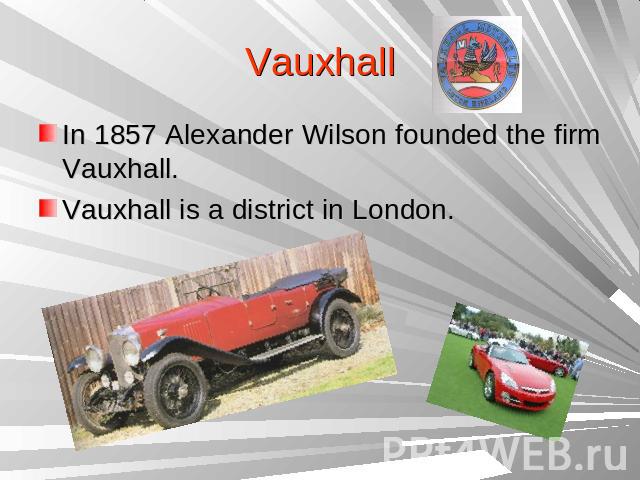 VauxhallIn 1857 Alexander Wilson founded the firm Vauxhall.Vauxhall is a district in London.