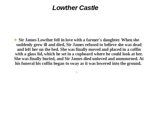 Lowther Castle Sir James Lowther fell in love with a farmer's daughter. When she suddenly grew ill and died, Sir James refused to believe she was dead and left her on the bed. She was finally moved and placed in a coffin with a glass lid, which he s…