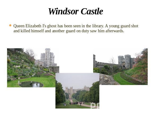 Windsor Castle Queen Elizabeth I's ghost has been seen in the library. A young guard shot and killed himself and another guard on duty saw him afterwards.