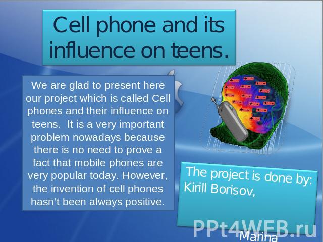 Cell phone and its influence on teens. We are glad to present here our project which is called Cell phones and their influence on teens. It is a very important problem nowadays because there is no need to prove a fact that mobile phones are very pop…