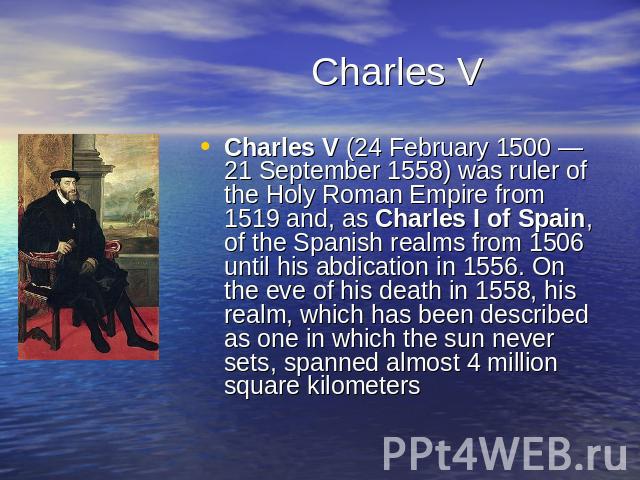 Charles V Charles V (24 February 1500 — 21 September 1558) was ruler of the Holy Roman Empire from 1519 and, as Charles I of Spain, of the Spanish realms from 1506 until his abdication in 1556. On the eve of his death in 1558, his realm, which has b…
