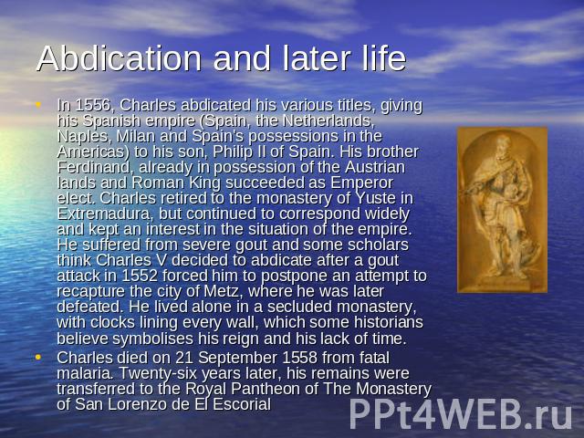 Abdication and later life In 1556, Charles abdicated his various titles, giving his Spanish empire (Spain, the Netherlands, Naples, Milan and Spain's possessions in the Americas) to his son, Philip II of Spain. His brother Ferdinand, already in poss…