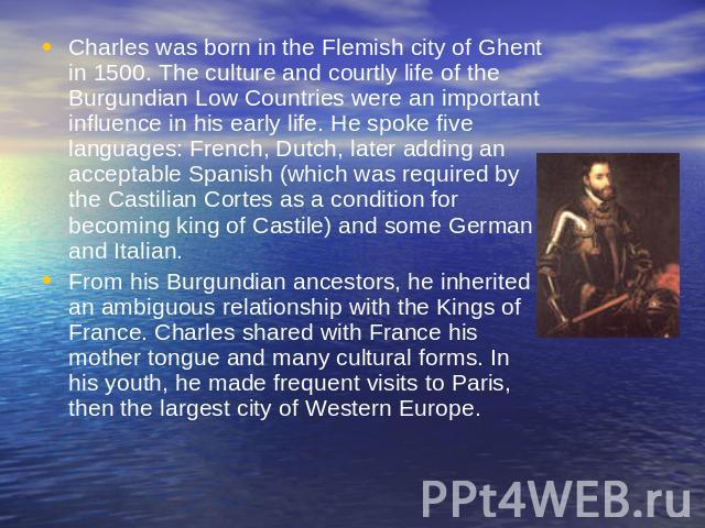 Charles was born in the Flemish city of Ghent in 1500. The culture and courtly life of the Burgundian Low Countries were an important influence in his early life. He spoke five languages: French, Dutch, later adding an acceptable Spanish (which was …