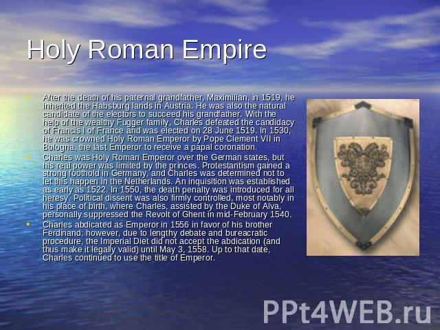 Holy Roman Empire After the death of his paternal grandfather, Maximilian, in 1519, he inherited the Habsburg lands in Austria. He was also the natural candidate of the electors to succeed his grandfather. With the help of the wealthy Fugger family,…
