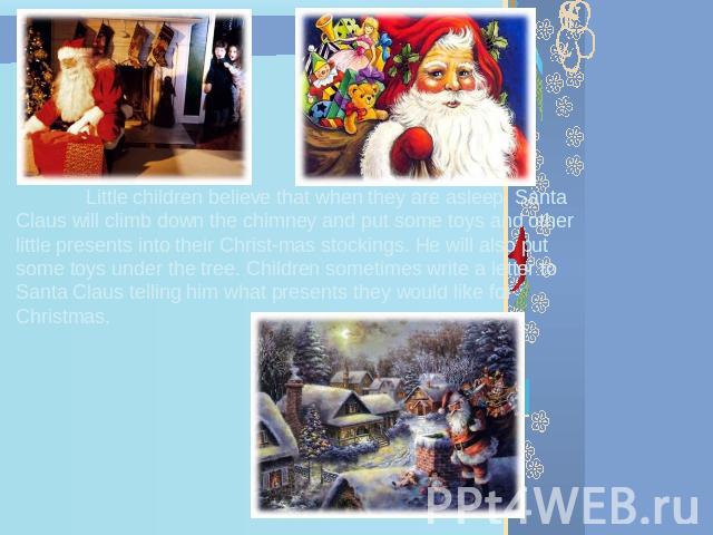 Little children believe that when they are asleep, Santa Claus will climb down the chimney and put some toys and other little presents into their Christmas stockings. He will also put some toys under the tree. Children sometimes write a letter to Sa…
