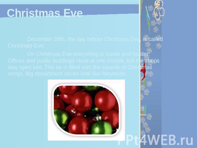Christmas Eve December 24th, the day before Christmas Day, is called Christmas Eve.On Christmas Eve everything is hustle and bustier. Offices and public buildings close at one o'clock, but the shops stay open late. The air is filled with the sounds …