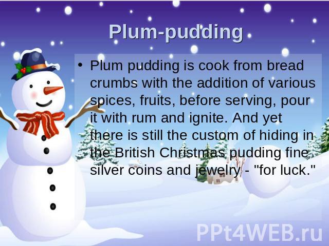 Plum-pudding Plum pudding is cook from bread crumbs with the addition of various spices, fruits, before serving, pour it with rum and ignite. And yet there is still the custom of hiding in the British Christmas pudding fine silver coins and jewelry …