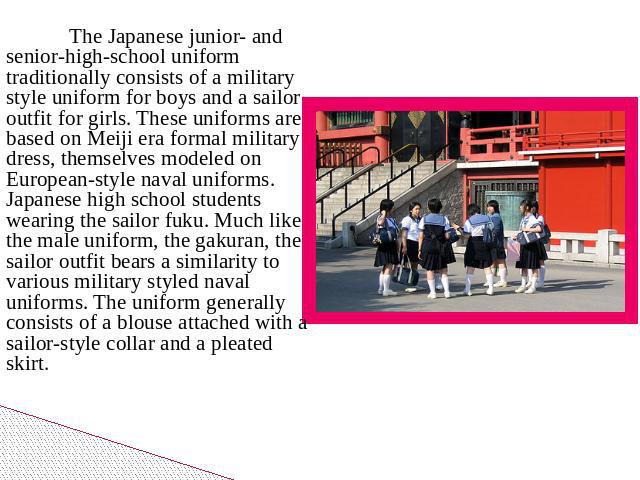 The Japanese junior- and senior-high-school uniform traditionally consists of a military style uniform for boys and a sailor outfit for girls. These uniforms are based on Meiji era formal military dress, themselves modeled on European-style naval un…