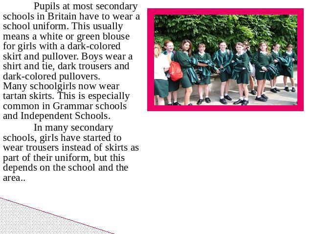 Pupils at most secondary schools in Britain have to wear a school uniform. This usually means a white or green blouse for girls with a dark-colored skirt and pullover. Boys wear a shirt and tie, dark trousers and dark-colored pullovers. Many schoolg…