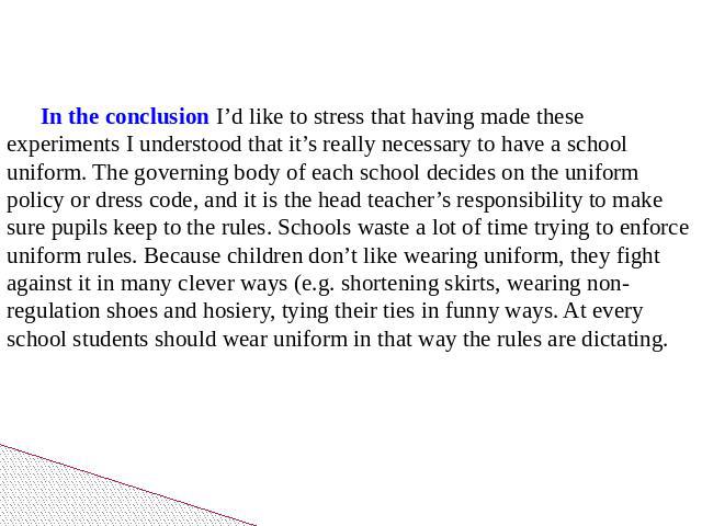 In the conclusion I’d like to stress that having made these experiments I understood that it’s really necessary to have a school uniform. The governing body of each school decides on the uniform policy or dress code, and it is the head teacher’s res…