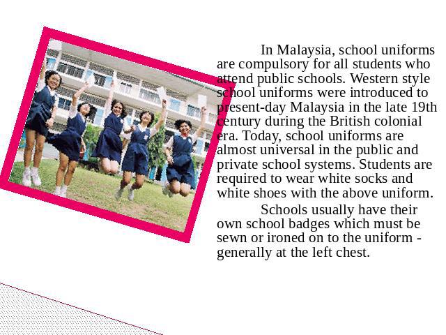 In Malaysia, school uniforms are compulsory for all students who attend public schools. Western style school uniforms were introduced to present-day Malaysia in the late 19th century during the British colonial era. Today, school uniforms are almost…