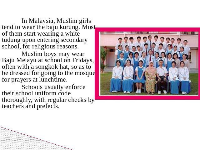 In Malaysia, Muslim girls tend to wear the baju kurung. Most of them start wearing a white tudung upon entering secondary school, for religious reasons. Muslim boys may wear Baju Melayu at school on Fridays, often with a songkok hat, so as to be dre…