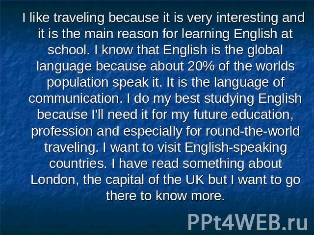 I like traveling because it is very interesting and it is the main reason for learning English at school. I know that English is the global language because about 20% of the worlds population speak it. It is the language of communication. I do my be…