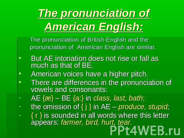 The pronunciation of American English: The pronunciation of British English and the pronunciation of American English are similar. But AE intonation does not rise or fall as much as that of BE.American voices have a higher pitch.There are difference…
