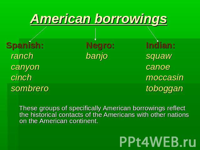 American borrowings Spanish:Negro:Indian: ranchbanjosquaw canyoncanoe cinchmoccasin sombrerotoboggan These groups of specifically American borrowings reflect the historical contacts of the Americans with other nations on the American continent.