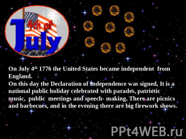 On July 4th 1776 the United States became independent from England.On this day the Declaration of Independence was signed. It is a national public holiday celebrated with parades, patriotic music, public meetings and speech- making. There are picnic…