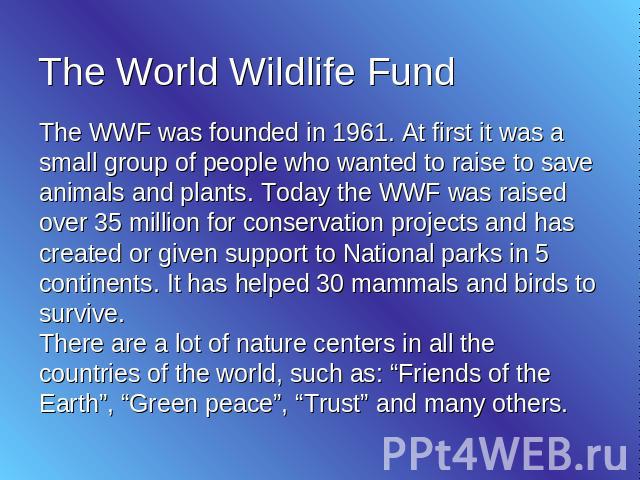 The World Wildlife Fund The WWF was founded in 1961. At first it was a small group of people who wanted to raise to save animals and plants. Today the WWF was raised over 35 million for conservation projects and has created or given support to Natio…