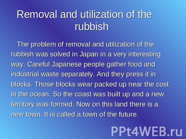 Removal and utilization of the rubbish The problem of removal and utilization of the rubbish was solved in Japan in a very interesting way. Careful Japanese people gather food and industrial waste separately. And they press it in blocks. Those block…