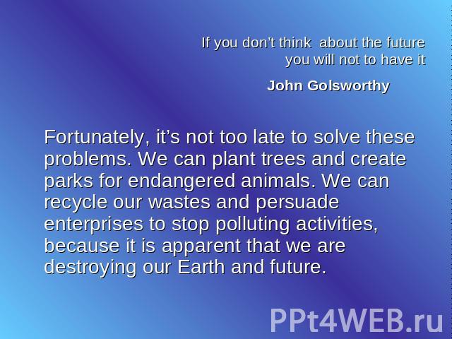 If you don’t think about the future you will not to have it John Golsworthy Fortunately, it’s not too late to solve these problems. We can plant trees and create parks for endangered animals. We can recycle our wastes and persuade enterprises to sto…