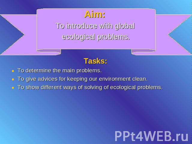 Aim: To introduce with global ecological problems. Tasks: To determine the main problems.To give advices for keeping our environment clean.To show different ways of solving of ecological problems.