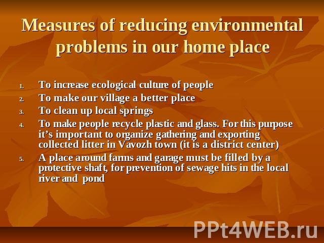 Measures of reducing environmental problems in our home place To increase ecological culture of peopleTo make our village a better place To clean up local springs To make people recycle plastic and glass. For this purpose it’s important to organize …