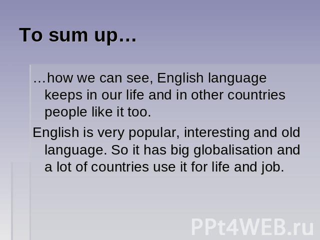To sum up… …how we can see, English language keeps in our life and in other countries people like it too.English is very popular, interesting and old language. So it has big globalisation and a lot of countries use it for life and job.