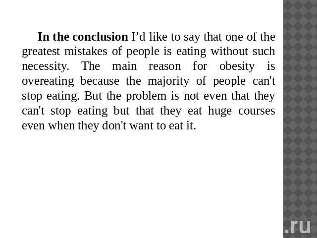 In the conclusion I’d like to say that one of the greatest mistakes of people is eating without such necessity. The main reason for obesity is overeating because the majority of people can't stop eating. But the problem is not even that they can't s…